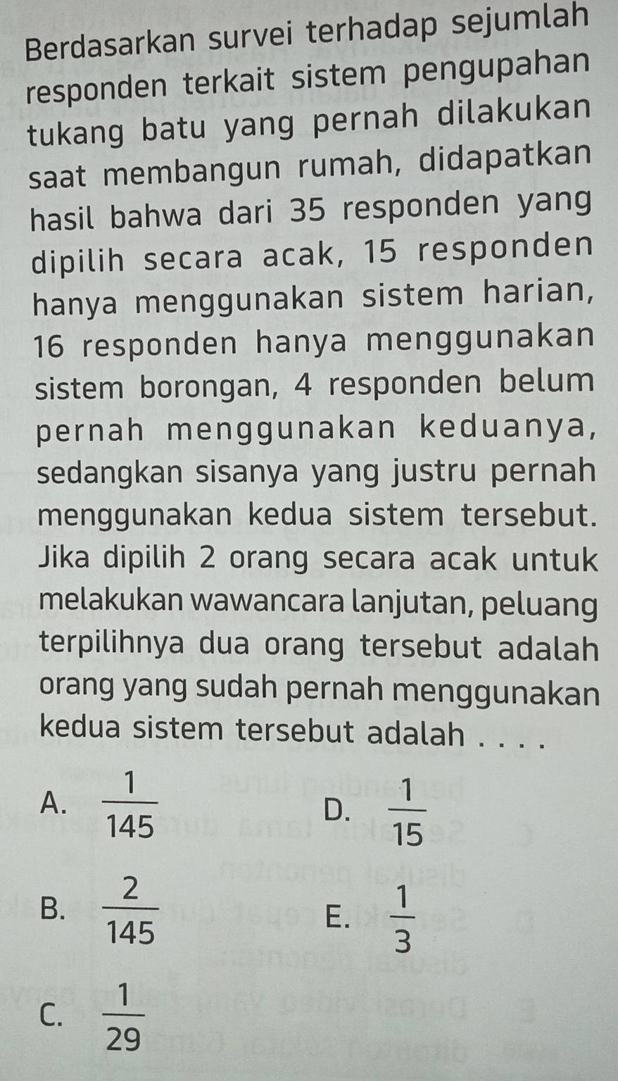 Berdasarkan survei terhadap sejumlah
responden terkait sistem pengupahan
tukang batu yang pernah dilakukan
saat membangun rumah, didapatkan
hasil bahwa dari 35 responden yang
dipilih secara acak, 15 responden
hanya menggunakan sistem harian,
16 responden hanya menggunakan
sistem borongan, 4 responden belum
pernah menggunakan keduanya,
sedangkan sisanya yang justru pernah
menggunakan kedua sistem tersebut.
Jika dipilih 2 orang secara acak untuk
melakukan wawancara lanjutan, peluang
terpilihnya dua orang tersebut adalah
orang yang sudah pernah menggunakan
kedua sistem tersebut adalah . . . .
A.  1/145  D.  1/15 
B.  2/145 
E.  1/3 
C.  1/29 