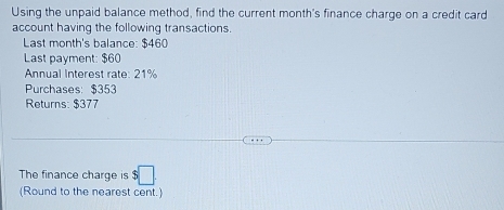 Using the unpaid balance method, find the current month's finance charge on a credit card 
account having the following transactions. 
Last month's balance: $460
Last payment: $60
Annual Interest rate: 21%
Purchases: $353
Returns: $377
The finance charge is □ 
(Round to the nearest cent.)