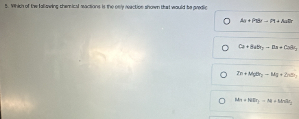 Which of the following chemical reactions is the only reaction shown that would be predic
Au+PtBrto Pt+AuBr
Ca+BaBr_2to Ba+CaBr_2
Zn+MgBr_2to Mg+ZnBr_2
Mn+NiBr_2-Ni+MnBr_2