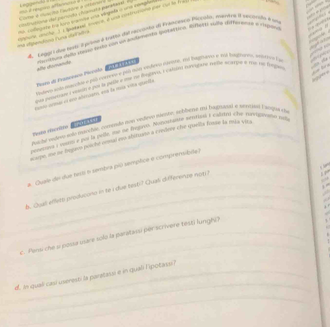 Leggend ó II 
mo it respiro affannoso 8 1
n o 
Come é  d cité  latore   otten e  
costruzion e del período chlamata paratass e n
no, collegate tra loro tramite una virgela o una conglan
appure, anche J. Eipotasd, invece, é una costrusiono per cui le fras
thang
4 LeggiI due testi: il primo é tratto dal racconto di Francesco Píccolo, mentra II secondo é un emplicl  
ma dipendono l'una dallaltra riscrittura dello stesso testo con un andamento ipotáttico. Rifletti sulle differenze e rispono q  qu e s t
l  t i  t oma so
alle domande.
Vedevo solo macchie e pió correvo e piñ nón vedevo nente, mi bagnavo e mi bagnavo, sentivo l as pice
leggero
Tesro di Francesco Piccolo
qua penetiare i vessn e poi la pelle e me ne fregavo, i calain navigare nelle scarpe e me te fregave
tanto ormai el ero abituatis, era la mia vita quella
Palché vedevo solo macchie, correndo non vedevo niente, sebbene mi bagnasai e sentissi lacqua che
Testo riscritto    
penetrava i vestiti e poi la pelle, me ne fregavo. Nonostante sentissi i calzni che navigavaño nell
scame, mo ne bregavo poiché ormai ero abituato a credere che quella fosse la mia vita
 
a. Quale dei due testi t sembra piû semplice e comprensibile?
_
__
b. Quali effetti producono in te i due testi? Quali differenze noti?
2. 1
m
 
` '
n
c. Pensi che si possa usare solo la paratassi per scrivere testi lunghi?
5
6
_
_
d. In quali casi useresti la paratassi e in quali l'ipotassi?
_