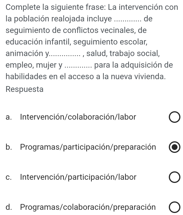 Complete la siguiente frase: La intervención con
la población realojada incluye _de
seguimiento de conflictos vecinales, de
educación infantil, seguimiento escolar,
animación y............... , salud, trabajo social,
empleo, mujer y ............. para la adquisición de
habilidades en el acceso a la nueva vivienda.
Respuesta
a. Intervención/colaboración/labor
b. Programas/participación/preparación
c. Intervención/participación/labor
d. Programas/colaboración/preparación