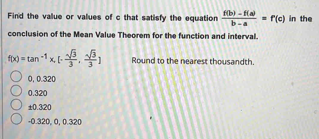 Find the value or values of c that satisfy the equation  (f(b)-f(a))/b-a =f'(c) in the
conclusion of the Mean Value Theorem for the function and interval.
f(x)=tan^(-1)x,[- sqrt(3)/3 , sqrt(3)/3 ] Round to the nearest thousandth.
0, 0.320
0.320
±0.320
-0.320, 0, 0.320