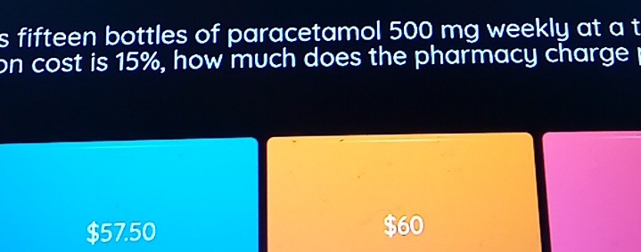 fifteen bottles of paracetamol 500 mg weekly at a t
on cost is 15%, how much does the pharmacy charge
$57.50 $60