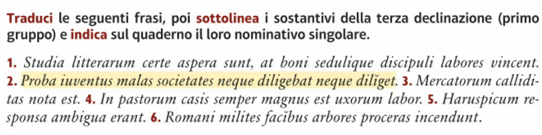 Traduci le seguenti frasi, poi sottolinea i sostantivi della terza declinazione (primo 
gruppo) e indica sul quaderno il loro nominativo singolare. 
1. Studia litterarum certe aspera sunt, at boni sedulique discipuli labores vincent. 
2. Proba iuventus malas societates neque diligebat neque dilǐget. 3. Mercatorum callidi- 
tas nota est. 4. In pastorum casis semper magnus est uxorum labor. 5. Haruspicum re- 
sponsa ambigua erant. 6. Romani milites facǐbus arbores proceras incendunt.