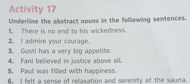 Activity 17 
Underline the abstract nouns in the following sentences. 
1. There is no end to his wickedness. 
2. I admire your courage. 
3. Gusti has a very big appetite. 
4. Fani believed in justice above all. 
5. Paul was filled with happiness. 
6. I felt a sense of relaxation and serenity at the sauna.