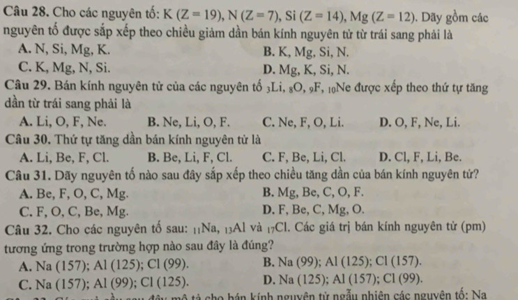 Cho các nguyên tố: K(Z=19), N(Z=7) , Si (Z=14), Mg(Z=12). Dãy gồm các
nguyên tố được sắp xếp theo chiều giảm dần bán kính nguyên tử từ trái sang phải là
A. N, Si, Mg, K. B. K, Mg, Si, N.
C. K, Mg, N, Si. D. Mg, K, Si, N.
Câu 29. Bán kính nguyên tử của các nguyên tố 3Li, 8O, 9F, 10Ne được xếp theo thứ tự tăng
dần từ trái sang phải là
A. Li, O, F, Ne. B. Ne, Li, O, F. C. Ne, F, O, Li. D. O, F, Ne, Li.
Câu 30. Thứ tự tăng dần bán kính nguyên tử là
A. Li, Be, F, Cl. B. Be, Li, F, Cl. C. F, Be, Li, Cl. D. Cl, F, Li, Be.
Câu 31. Dãy nguyên tố nào sau đây sắp xếp theo chiều tăng dần của bán kính nguyên tử?
A. B e, F, O, C, Mg B. Mg, Be, C, O, F.
C. F, O, C, Be, Mg D. F, Be, C, Mg, O.
Câu 32. Cho các nguyên tố sau: ,Na._1 Al và _17Cl. Các giá trị bán kính nguyên tử (pm)
tương ứng trong trường hợp nào sau đây là đúng?
A. Na(157); Al(125); Cl(99). B. Na(99); Al(125); Cl(157).
C. Na(157); Al(99); Cl(125).
D. Na(125); Al(157); Cl(99). 
* o h á n kính nguyên tử ngẫu nhiên các nguyên tố: Na