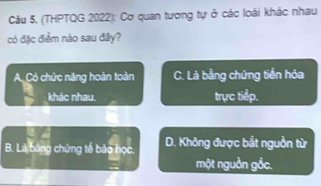 (THPTQG 2022): Cơ quan tương tự ở các loài khác nhau
có đặc điểm nào sau đây?
A. Có chức năng hoàn toàn C. Là bằng chứng tiền hóa
khác nhau. trực tiếp.
B. Là bảng chứng tế bảo học. D. Không được bắt nguồn từ
một nguồn gồc.