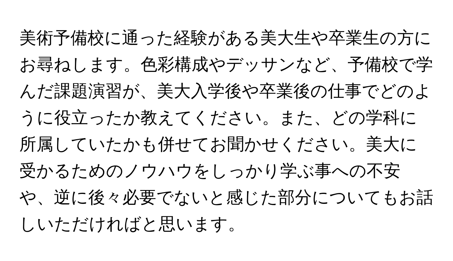 美術予備校に通った経験がある美大生や卒業生の方にお尋ねします。色彩構成やデッサンなど、予備校で学んだ課題演習が、美大入学後や卒業後の仕事でどのように役立ったか教えてください。また、どの学科に所属していたかも併せてお聞かせください。美大に受かるためのノウハウをしっかり学ぶ事への不安や、逆に後々必要でないと感じた部分についてもお話しいただければと思います。