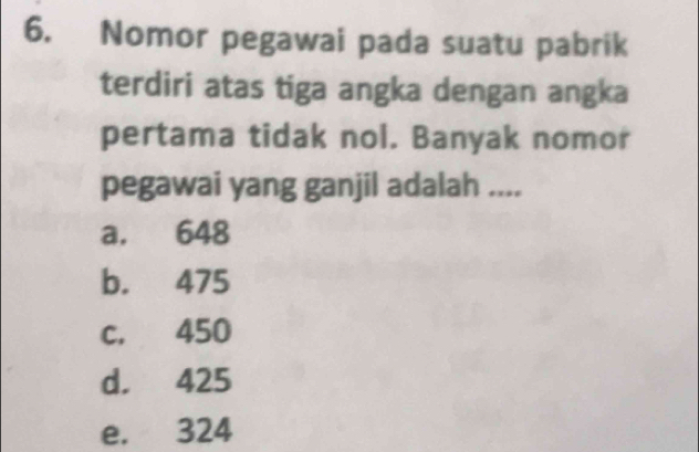 Nomor pegawai pada suatu pabrik
terdiri atas tiga angka dengan angka
pertama tidak nol. Banyak nomor
pegawai yang ganjil adalah ....
a. 648
b. 475
c. 450
d. 425
e. 324