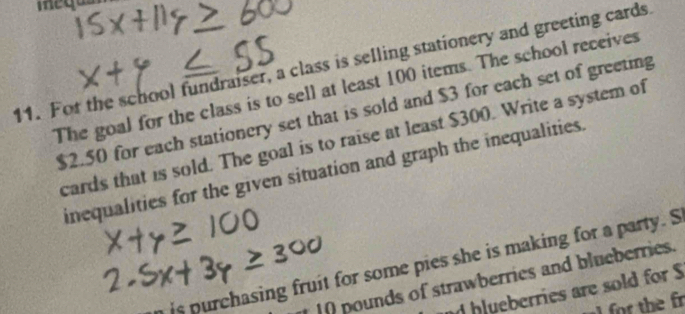 For the school fundraiser, a class is selling stationery and greeting cards 
The goal for the class is to sell at least 100 items. The school receives
$2.50 for each stationery set that is sold and $3 for each set of greeting 
cards that is sold. The goal is to raise at least $300. Write a system of 
inequalities for the given situation and graph the inequalities. 
a is purchasing fruit for some pies she is making for a party. S 
pounds of strawberries and blueberries. 
nd hlueberries are sold for S 
f the fr