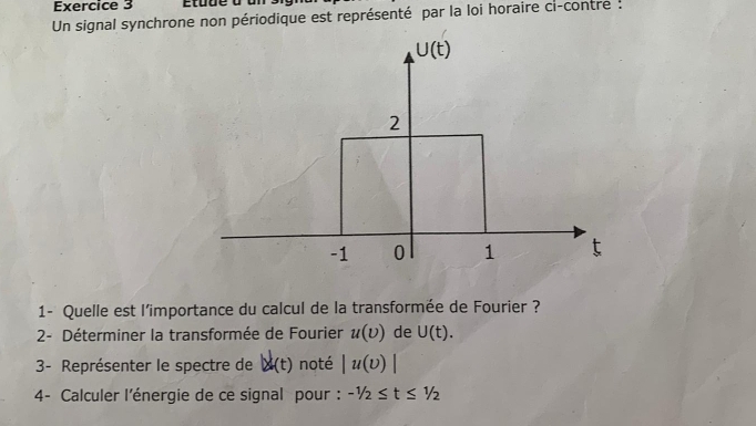 Un signal synchrone non périodique est représenté par la loi horaire ci-contre :
U(t)
2
-1 0 1 t
1- Quelle est l'importance du calcul de la transformée de Fourier ? 
2- Déterminer la transformée de Fourier u(D) de U(t). 
3- Représenter le spectre de |x|(t) noté |u(v)|
4- Calculer l'énergie de ce signal pour : -1/2≤ t≤ 1/2