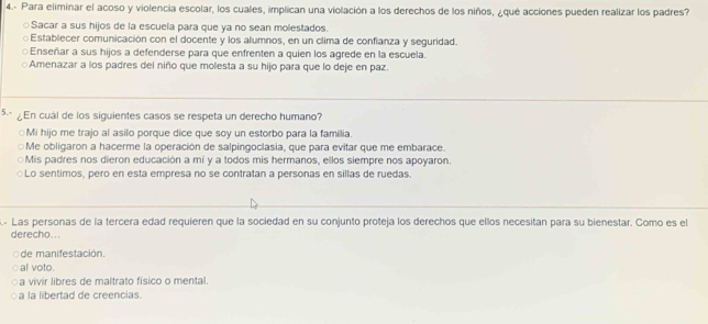 4.- Para eliminar el acoso y violencia escolar, los cuales, implican una violación a los derechos de los niños, ¿que acciones pueden realizar los padres?
○Sacar a sus hijos de la escuela para que ya no sean molestados.
○Establecer comunicación con el docente y los alumnos, en un clima de confianza y seguridad.
○Enseñar a sus hijos a defenderse para que enfrenten a quien los agrede en la escuela.
Amenazar a los padres del niño que molesta a su hijo para que lo deje en paz.
5 En cuál de los siguientes casos se respeta un derecho humano?
○Mi hijo me trajo al asilo porque dice que soy un estorbo para la familia.
Me obligaron a hacerme la operación de salpingoclasia, que para evitar que me embarace.
Mis padres nos dieron educación a mí y a todos mis hermanos, ellos siempre nos apoyaron.
○Lo sentimos, pero en esta empresa no se contratan a personas en sillas de ruedas.
- Las personas de la tercera edad requieren que la sociedad en su conjunto proteja los derechos que ellos necesitan para su bienestar. Como es el
derecho. ..
de manifestación.
al voto.
a vivir libres de maltrato físico o mental.
a la libertad de creencias.