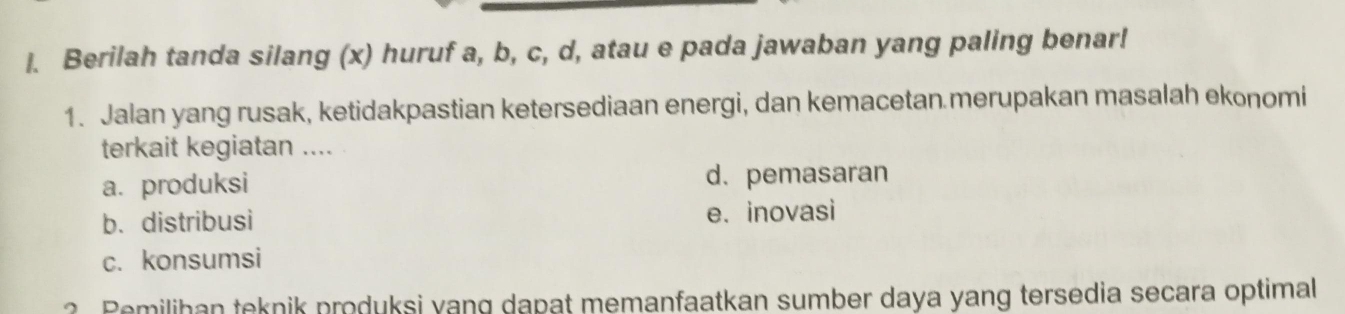 Berilah tanda silang (x) huruf a, b, c, d, atau e pada jawaban yang paling benar!
1. Jalan yang rusak, ketidakpastian ketersediaan energi, dan kemacetan merupakan masalah ekonomi
terkait kegiatan ....
a. produksi d. pemasaran
b. distribusi e. inovasi
c. konsumsi
? emilihan teknik produksi yang dapat memanfaatkan sumber daya yang tersedia secara optimal