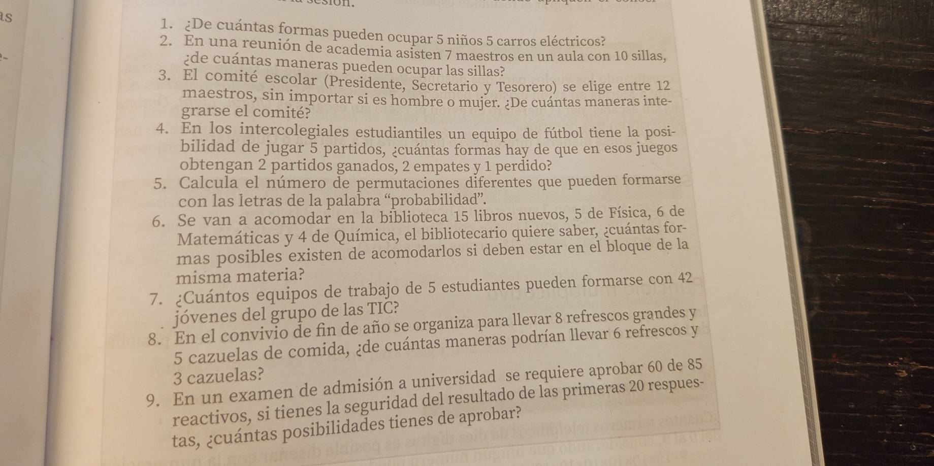 ¿De cuántas formas pueden ocupar 5 niños 5 carros eléctricos? 
2. En una reunión de academia asisten 7 maestros en un aula con 10 sillas, 
¿de cuántas maneras pueden ocupar las sillas? 
3. El comité escolar (Presidente, Secretario y Tesorero) se elige entre 12
maestros, sin importar si es hombre o mujer. ¿De cuántas maneras inte- 
grarse el comité? 
4. En los intercolegiales estudiantiles un equipo de fútbol tiene la posi- 
bilidad de jugar 5 partidos, ¿cuántas formas hay de que en esos juegos 
obtengan 2 partidos ganados, 2 empates y 1 perdido? 
5. Calcula el número de permutaciones diferentes que pueden formarse 
con las letras de la palabra “probabilidad”. 
6. Se van a acomodar en la biblioteca 15 libros nuevos, 5 de Física, 6 de 
Matemáticas y 4 de Química, el bibliotecario quiere saber, ¿cuántas for- 
mas posibles existen de acomodarlos si deben estar en el bloque de la 
misma materia? 
7. ¿Cuántos equipos de trabajo de 5 estudiantes pueden formarse con 42
jóvenes del grupo de las TIC? 
8. En el convivio de fin de año se organiza para llevar 8 refrescos grandes y
5 cazuelas de comida, ¿de cuántas maneras podrían llevar 6 refrescos y
3 cazuelas? 
9. En un examen de admisión a universidad se requiere aprobar 60 de 85
reactivos, si tienes la seguridad del resultado de las primeras 20 respues- 
tas, ¿cuántas posibilidades tienes de aprobar?