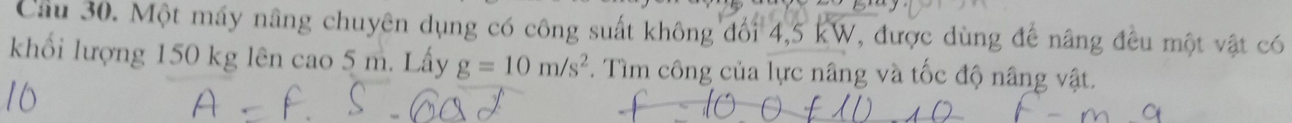 Cầu 30. Một máy nâng chuyên dụng có công suất không đối 4,5 kW, được dùng đế nâng đều một vật có 
khối lượng 150 kg lên cao 5 m. Lấy g=10m/s^2. Tìm công của lực nâng và tốc độ nâng vật.