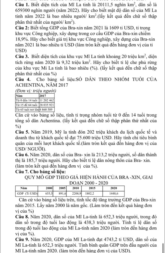 Biết diện tích của Mĩ La tinh là 20111,5 nghìn km^2 , dân số là
659300 nghìn người (năm 2022). Hãy cho biết mật độ dân số của Mĩ La
tinh năm 2022 là bao nhiêu người/ km^2.(lấy kết quả đến chữ số thập
phân thứ nhất của người/ km^2).
Câu 2: Biết tổng GDP của Bra-xin năm 2021 là 1609 tỉ USD, tỉ trọng
khu vực Công nghiệp, xây dựng trong cơ cấu GDP của Bra-xin chiếm
18,9%. Hãy cho biết giá trị khu vực Công nghiệp, xây dựng của Bra-xin
năm 2021 là bao nhiêu tỉ USD (làm tròn kết quả đến hàng đơn vị của tỉ
USD)
Câu 3. Biết diện tích của khu vực Mĩ La tinh khoảng 20 triệu km^2 diện
tích rừng năm 2020 là 9,32 triệu km^2. Hãy cho biết tỉ lệ che phủ rừng
của khu vực Mi La tinh là bao nhiêu (%). (lấy kết quả đến chữ số thập
phân thứ nhất của %)
Câu 4. Cho bảng số liệu:SÔ DÂN THEO NHÓM TUÔI CÚA
ACHENTINA, NĂM 2017
(Đơn vị: triệu người)
Căn cứ vào bảng số liệu, tính tỉ trọng nhóm tuổi từ 0 đến 14 tuổi trong
tổng số dân Achentina. (lấy kết quả đến chữ số thập phân thứ nhất của
%)
Câu 5. Năm 2019, Mỹ la tinh đón 202 triệu khách du lịch quốc tế và
doanh thu từ khách quốc tế đạt 75.600 triệu USD. Hãy tính chi tiêu bình
quân của mỗi lượt khách quốc tế.(làm tròn kết quả đến hàng đơn vị của
USD/ NGUÖI).
Câu 6. Năm 2020, dân số của Bra- xin là 213,2 triệu người, số dân thành
thị là 185,7 triệu người. Hãy cho biết tỉ lệ dân nông thôn của Bra- xin.
(làm tròn kết quả đến hàng đơn vị của %).
Câu 7. Cho bảng số liệu:
QUY MÔ GDP THEO GIÁ HIỆN HÀNH CỦA BRA -XIN, GIAI
ĐOAN 2000 - 2020
Căn cứ vào bảng số liệu trên, tính tốc độ tăng trưởng GDP của Bra-xin
năm 2015. Lấy năm 2000 là năm gốc. (Làm tròn đến kết quả hàng đơn
vị của %)
Câu 8. Năm 2020, dân số của Mĩ La-tinh là 652,3 triệu người, trong đó
dân số trong độ tuổi lao động là 438,3 triệu người. Tính ti lệ dân số
trong độ tuổi lao động của Mĩ La-tinh năm 2020 (làm tròn đến hàng đơn
vị của %).
Câu 9. Năm 2020, GDP của Mĩ La-tinh đạt 4743,2 tỉ USD, dân số của
Mĩ La-tinh là 652,3 triệu người. Tính bình quân GDP trên đầu người của
Mĩ La-tinh năm 2020. (làm tròn đến hàng đơn vị của USD).