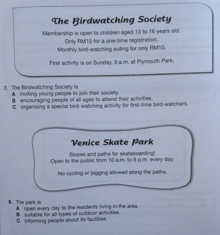 The Birdwatching Society
Membership is open to children aged 13 to 16 years old.
Only RM15 for a one-time registration.
Monthly bird-watching outing for only RM10.
First activity is on Sunday, 9 a.m. at Plymouth Park.
7. The Birdwatching Society is
A inviting young people to join their society.
B encouraging people of all ages to attend their activities.
C organising a special bird-watching activity for first-time bird-watchers.
Venice Skate Park
Slopes and paths for skateboarding!
Open to the public from 10 a.m. to 6 p.m. every day.
No cycling or jogging allowed along the paths.
8. The park is
A open every day to the residents living in the area.
B suitable for all types of outdoor activities.
C informing people about its facilities.