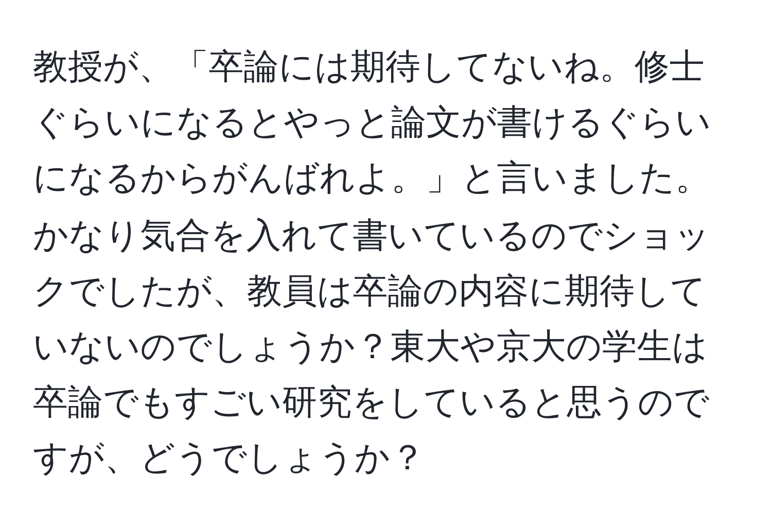 教授が、「卒論には期待してないね。修士ぐらいになるとやっと論文が書けるぐらいになるからがんばれよ。」と言いました。かなり気合を入れて書いているのでショックでしたが、教員は卒論の内容に期待していないのでしょうか？東大や京大の学生は卒論でもすごい研究をしていると思うのですが、どうでしょうか？