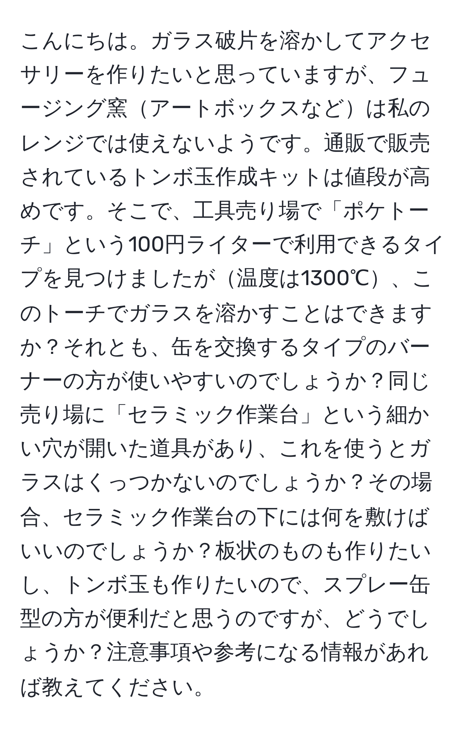 こんにちは。ガラス破片を溶かしてアクセサリーを作りたいと思っていますが、フュージング窯アートボックスなどは私のレンジでは使えないようです。通販で販売されているトンボ玉作成キットは値段が高めです。そこで、工具売り場で「ポケトーチ」という100円ライターで利用できるタイプを見つけましたが温度は1300℃、このトーチでガラスを溶かすことはできますか？それとも、缶を交換するタイプのバーナーの方が使いやすいのでしょうか？同じ売り場に「セラミック作業台」という細かい穴が開いた道具があり、これを使うとガラスはくっつかないのでしょうか？その場合、セラミック作業台の下には何を敷けばいいのでしょうか？板状のものも作りたいし、トンボ玉も作りたいので、スプレー缶型の方が便利だと思うのですが、どうでしょうか？注意事項や参考になる情報があれば教えてください。