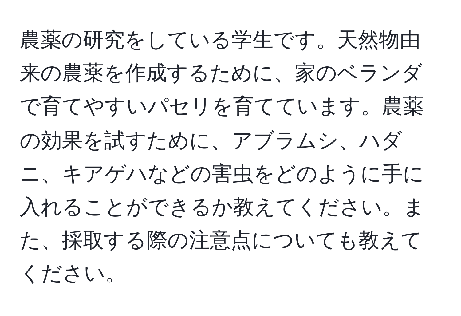農薬の研究をしている学生です。天然物由来の農薬を作成するために、家のベランダで育てやすいパセリを育てています。農薬の効果を試すために、アブラムシ、ハダニ、キアゲハなどの害虫をどのように手に入れることができるか教えてください。また、採取する際の注意点についても教えてください。