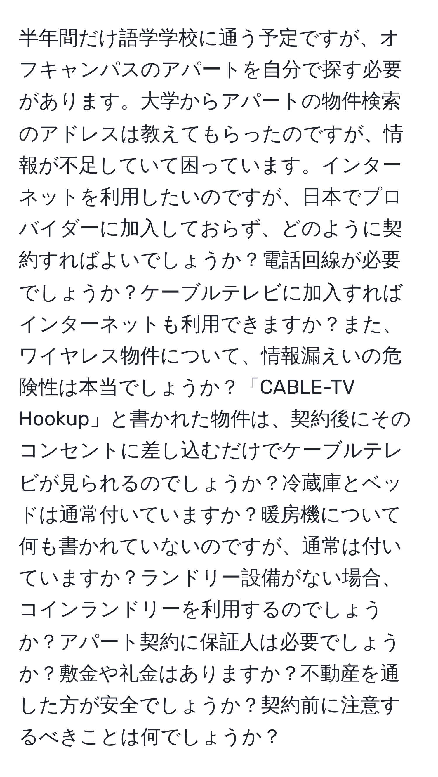 半年間だけ語学学校に通う予定ですが、オフキャンパスのアパートを自分で探す必要があります。大学からアパートの物件検索のアドレスは教えてもらったのですが、情報が不足していて困っています。インターネットを利用したいのですが、日本でプロバイダーに加入しておらず、どのように契約すればよいでしょうか？電話回線が必要でしょうか？ケーブルテレビに加入すればインターネットも利用できますか？また、ワイヤレス物件について、情報漏えいの危険性は本当でしょうか？「CABLE-TV Hookup」と書かれた物件は、契約後にそのコンセントに差し込むだけでケーブルテレビが見られるのでしょうか？冷蔵庫とベッドは通常付いていますか？暖房機について何も書かれていないのですが、通常は付いていますか？ランドリー設備がない場合、コインランドリーを利用するのでしょうか？アパート契約に保証人は必要でしょうか？敷金や礼金はありますか？不動産を通した方が安全でしょうか？契約前に注意するべきことは何でしょうか？