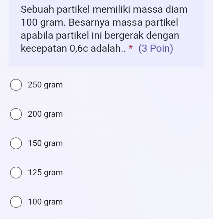 Sebuah partikel memiliki massa diam
100 gram. Besarnya massa partikel
apabila partikel ini bergerak dengan
kecepatan 0,6c adalah.. * (3 Poin)
250 gram
200 gram
150 gram
125 gram
100 gram