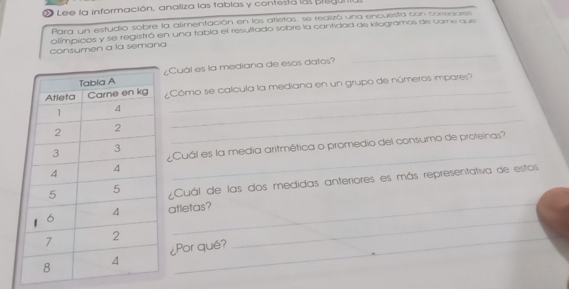 Lee la información, analiza las tablas y contesta las pregul a 
Para un estudio sobre la alimentación en los atletas, se realizó una encuesta con corredores 
olímpicos y se registró en una tabla el resultado sobre la cantidad de kilogramos de carne que 
_ 
consumen a la semana. 
¿Cuál es la mediana de esos datos? 
_ 
_ 
¿Cómo se calcula la mediana en un grupo de números impares? 
_ 
¿Cuál es la media aritmética o promedio del consumo de proteínas? 
¿Cuál de las dos medidas anteriores es más representativa de estos 
atletas? 
_ 
¿Por qué? 
_ 
_