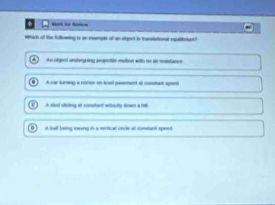 ark für tmãow
Which of the following is an mumple of an objert in tomalational nquilibrlum?
An object undergoing projoctite motion with no air resistance
Acar turning a corner on level pavement al conatant spent
A sled skding it constant eelocty down a hill
A ball being awung in a vertical cncle at consant speed
