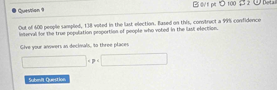 つ 100 
Question 9 82 ÜDetai 
Out of 600 people sampled, 138 voted in the last election. Based on this, construct a 99% confidence 
interval for the true population proportion of people who voted in the last election. 
Give your answers as decimals, to three places
□
Submit Question