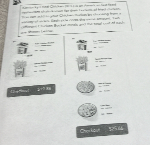 Kentucky Fried Chicken (KFC) is an American fast food 
esttaurant chain known for their buckets of fried chicken. 
You can add to your Chicken Bucket by choosing from a 
variety of sides. Each side costs the same amount. Two 
gfferent Chicken Bucket mealls and the total cost of each 
are shown bellow. 
Chackout S19.88
Checkout $25.66