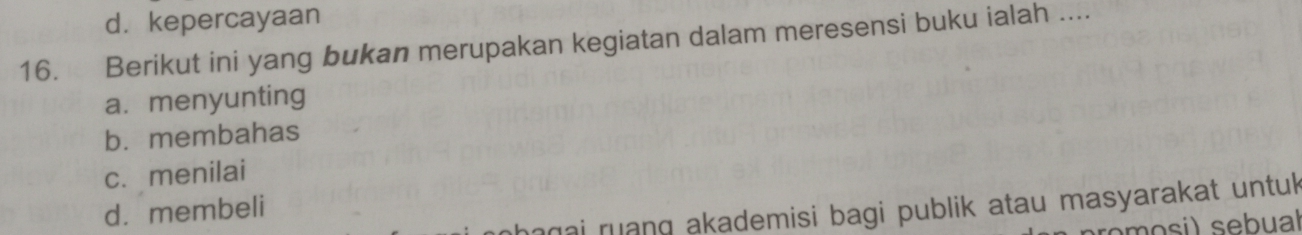 d. kepercayaan
16. Berikut ini yang bukan merupakan kegiatan dalam meresensi buku ialah ....
a. menyunting
b.membahas
c. menilai
magai ruang akademisi bagi publik atau masyarakat untuk
d. membeli
romosi) sebual