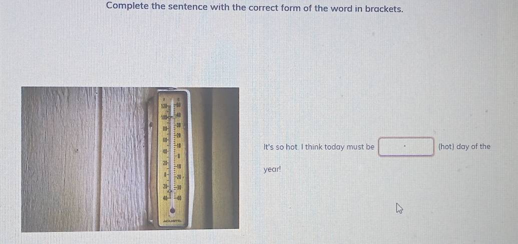 Complete the sentence with the correct form of the word in brackets. 
It's so hot. I think today must be (hot) day of the 
year!