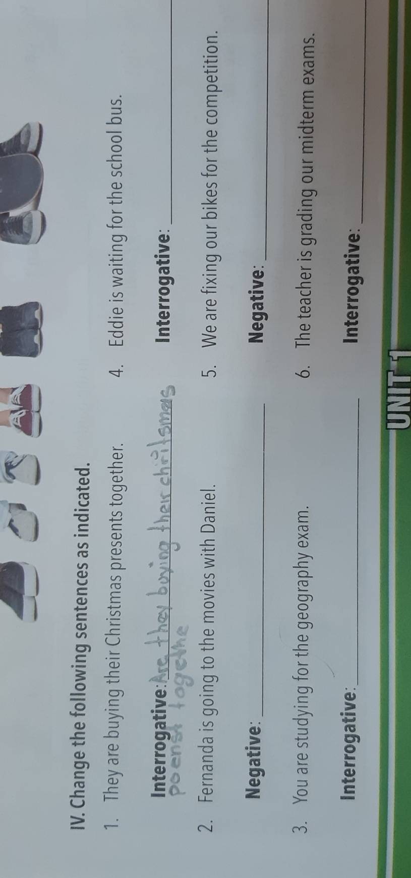 Change the following sentences as indicated. 
1. They are buying their Christmas presents together. 4. Eddie is waiting for the school bus. 
Interrogative:_ 
Interrogative:_ 
2. Fernanda is going to the movies with Daniel. 5. We are fixing our bikes for the competition. 
Negative: _Negative:_ 
3. You are studying for the geography exam. 6. The teacher is grading our midterm exams. 
Interrogative:_ Interrogative:_ 
NIT