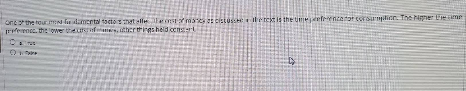 One of the four most fundamental factors that affect the cost of money as discussed in the text is the time preference for consumption. The higher the time
preference, the lower the cost of money, other things held constant.
a. True
b. False