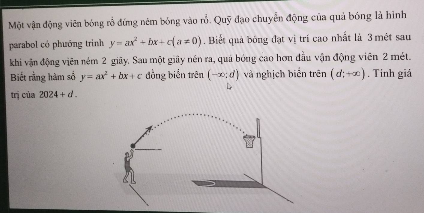 Một vận động viên bóng rổ đứng ném bóng vào rỗ. Quỹ đạo chuyển động của quả bóng là hình 
parabol có phướng trình y=ax^2+bx+c(a!= 0). Biết quả bóng đạt vị trí cao nhất là 3 mét sau 
khi vận động viên ném 2 giây. Sau một giây nén ra, quả bóng cao hơn đầu vận động viên 2 mét. 
Biết rằng hàm số y=ax^2+bx+c đồng biến trên (-∈fty ;d) và nghịch biến trên (d;+∈fty ) Tính giá 
trị của 2024+d.