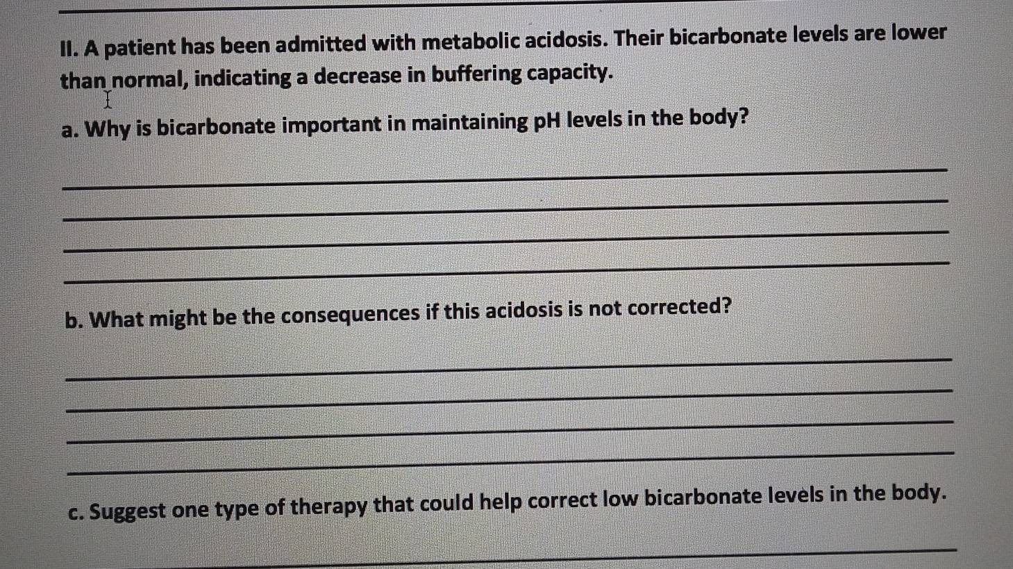 A patient has been admitted with metabolic acidosis. Their bicarbonate levels are lower 
than normal, indicating a decrease in buffering capacity. 
a. Why is bicarbonate important in maintaining pH levels in the body? 
_ 
_ 
_ 
_ 
b. What might be the consequences if this acidosis is not corrected? 
_ 
_ 
_ 
_ 
c. Suggest one type of therapy that could help correct low bicarbonate levels in the body. 
_