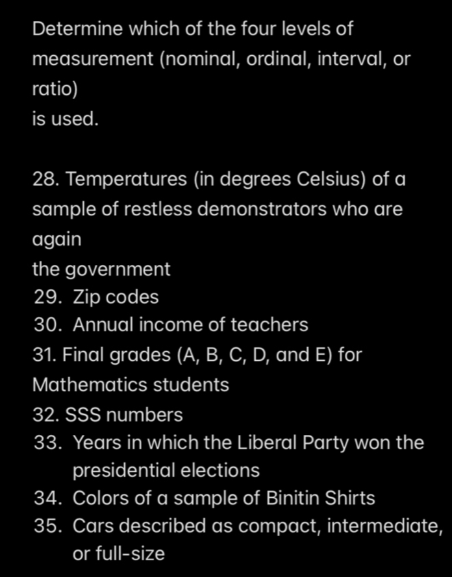 Determine which of the four levels of 
measurement (nominal, ordinal, interval, or 
ratio) 
is used. 
28. Temperatures (in degrees Celsius) of a 
sample of restless demonstrators who are 
again 
the government 
29. Zip codes 
30. Annual income of teachers 
31. Final grades (A, B, C, D, and E) for 
Mathematics students 
32. SSS numbers 
33. Years in which the Liberal Party won the 
presidential elections 
34. Colors of a sample of Binitin Shirts 
35. Cars described as compact, intermediate, 
or full-size