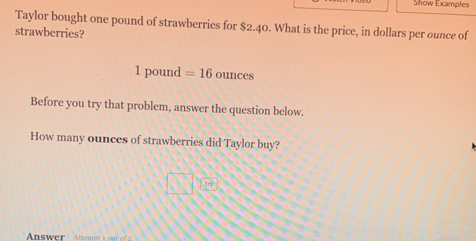 Show Examples 
Taylor bought one pound of strawberries for $2.40. What is the price, in dollars per ounce of 
strawberries?
1pot ind 1 =16 ounces
Before you try that problem, answer the question below. 
How many ounces of strawberries did Taylor buy? 
try 
Answer Attempt 1 out of 2