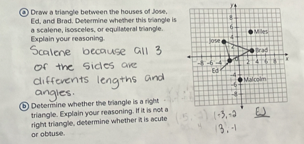 Draw a triangle between the houses of Jose.
Ed, and Brad. Determine whether this triangle is 
a scalene, isosceles, or equilateral triangle. 
Explain your reasoning. 
b) Determine whether the triangle is a right 
triangle. Explain your reasoning. If it is not a 
right triangle, determine whether it is acute 
or obtuse.