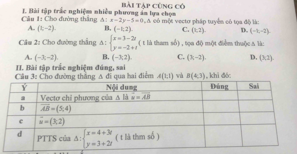 bài tập củng có
I. Bài tập trắc nghiệm nhiều phương án lựa chọn
Câu 1: Cho đường thăng  △ : x-2y-5=0,△ có một vectơ pháp tuyến có tọa độ là:
A. (1;-2). B. (-1;2). C. (1;2). D. (-1;-2).
Câu 2: Cho đường thẳng Delta :beginarrayl x=3-2t y=-2+tendarray. ( t là tham số) , tọa độ một điểm thuộc △ là:
A. (-3;-2). B. (-3;2). C. (3;-2). D. (3;2).
II. Bài tập trắc nghiệm đúng, sai
Câu 3: Cho đường thăng △ đi qua hai điểm A(1;1) và B(4;3) , khi đó: