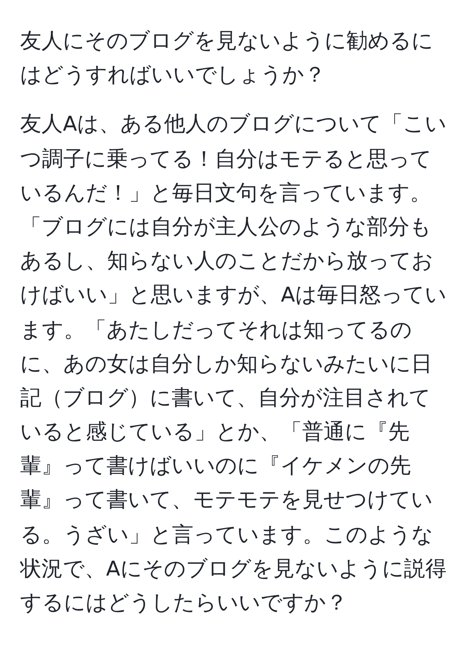 友人にそのブログを見ないように勧めるにはどうすればいいでしょうか？

友人Aは、ある他人のブログについて「こいつ調子に乗ってる！自分はモテると思っているんだ！」と毎日文句を言っています。「ブログには自分が主人公のような部分もあるし、知らない人のことだから放っておけばいい」と思いますが、Aは毎日怒っています。「あたしだってそれは知ってるのに、あの女は自分しか知らないみたいに日記ブログに書いて、自分が注目されていると感じている」とか、「普通に『先輩』って書けばいいのに『イケメンの先輩』って書いて、モテモテを見せつけている。うざい」と言っています。このような状況で、Aにそのブログを見ないように説得するにはどうしたらいいですか？