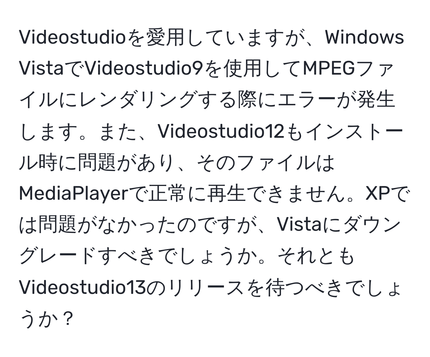 Videostudioを愛用していますが、Windows VistaでVideostudio9を使用してMPEGファイルにレンダリングする際にエラーが発生します。また、Videostudio12もインストール時に問題があり、そのファイルはMediaPlayerで正常に再生できません。XPでは問題がなかったのですが、Vistaにダウングレードすべきでしょうか。それともVideostudio13のリリースを待つべきでしょうか？