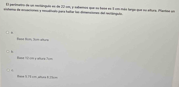 El perímetro de un rectángulo es de 22 cm, y sabemos que su base es 5 cm más larga que su altura. Plantee un
sistema de ecuaciones y resuélvalo para hallar las dimensiones del rectángulo.
a.
Base 8cm, 3cm altura
b.
Base 12 cm y altura 7cm
c.
Base 5.75 cm ,altura 8.25cm