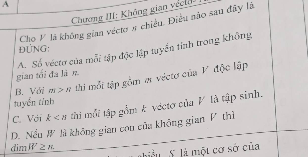 A
Chương III: Không gian vécto-
Cho V là không gian véctơ n chiều. Điều nào sau đây là
ĐÚNG:
A. Số véctơ của mỗi tập độc lập tuyến tính trong không
gian tối đa là n.
B. Với m>n thì mỗi tập gồm m véctơ của V độc lập
tuyến tính
C. Với k thì mỗi tập gồm k véctơ của V là tập sinh.
D. Nếu W là không gian con của không gian V thì
dim W≥ n. 
iều S là một cơ sở của