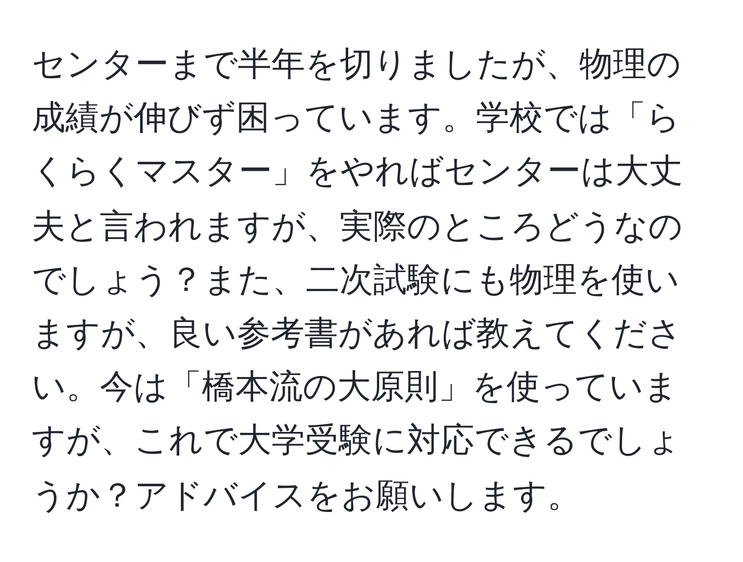 センターまで半年を切りましたが、物理の成績が伸びず困っています。学校では「らくらくマスター」をやればセンターは大丈夫と言われますが、実際のところどうなのでしょう？また、二次試験にも物理を使いますが、良い参考書があれば教えてください。今は「橋本流の大原則」を使っていますが、これで大学受験に対応できるでしょうか？アドバイスをお願いします。