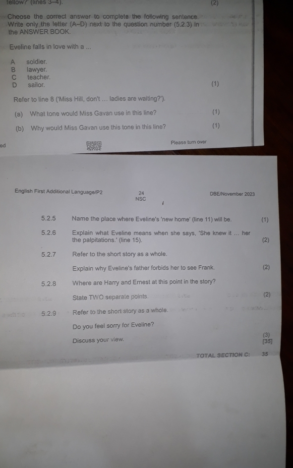 tellow?' (lines 3-4). (2)
Choose the correct answer to complete the following sentence.
Write only the letter (A-D) next to the question number (5.2.3) in
the ANSWER BOOK.
Eveline falls in love with a ..
A soldier.
B lawyer.
Cteacher.
D sailor.
(1)
Refer to line 8 ('Miss Hill, don't ... ladies are waiting?').
(a) What tone would Miss Gavan use in this line?
(1)
(b) Why would Miss Gavan use this tone in this line? (1)
ed Please turn over
a 
English First Additional Language/P2 24 DBE/November 2023
NSC
5.2.5 Name the place where Eveline's 'new home' (line 11) will be. (1)
5.2.6 Explain what Eveline means when she says, 'She knew it ... her
the palpitations.' (line 15). (2)
5.2.7 Refer to the short story as a whole.
Explain why Eveline's father forbids her to see Frank. (2)
5.2.8 Where are Harry and Ernest at this point in the story?
State TWO separate points. (2)
5.2.9 Refer to the short story as a whole.
Do you feel sorry for Eveline?
Discuss your view. [35] (3)
TOTAL SECTION C: 35