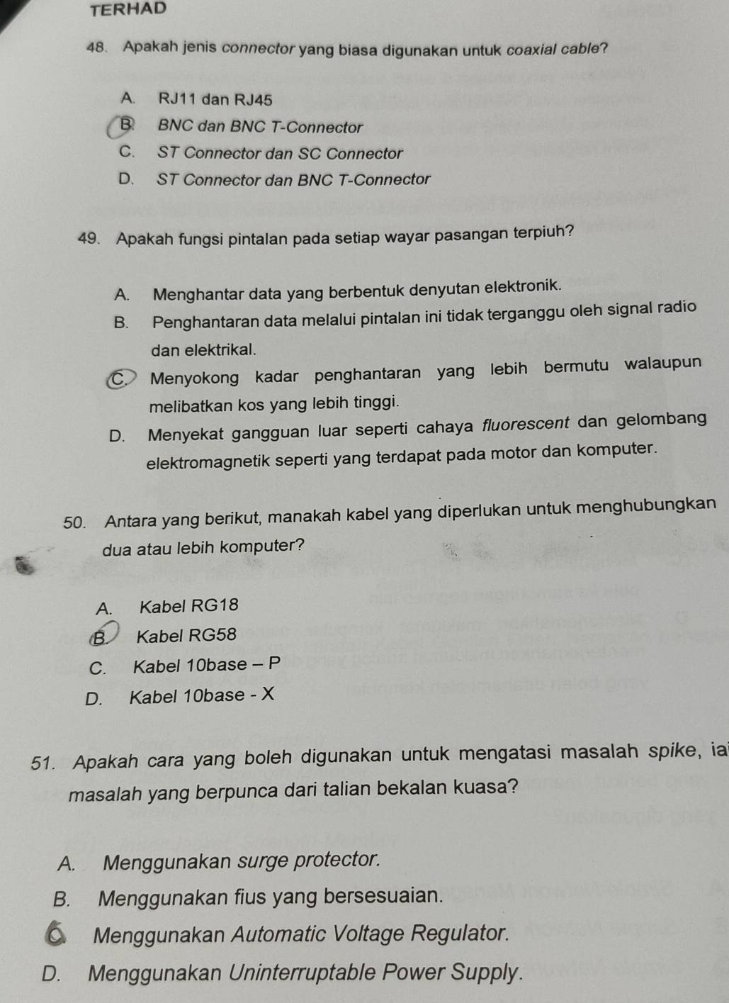 TERHAD
48. Apakah jenis connector yang biasa digunakan untuk coaxial cable?
A. RJ11 dan RJ45
B BNC dan BNC T-Connector
C. ST Connector dan SC Connector
D. ST Connector dan BNC T-Connector
49. Apakah fungsi pintalan pada setiap wayar pasangan terpiuh?
A. Menghantar data yang berbentuk denyutan elektronik.
B. Penghantaran data melalui pintalan ini tidak terganggu oleh signal radio
dan elektrikal.
C. Menyokong kadar penghantaran yang lebih bermutu walaupun
melibatkan kos yang lebih tinggi.
D. Menyekat gangguan luar seperti cahaya fluorescent dan gelombang
elektromagnetik seperti yang terdapat pada motor dan komputer.
50. Antara yang berikut, manakah kabel yang diperlukan untuk menghubungkan
dua atau lebih komputer?
A. Kabel RG18
B Kabel RG58
C. Kabel 10base - P
D. Kabel 10base - X
51. Apakah cara yang boleh digunakan untuk mengatasi masalah spike, ia
masalah yang berpunca dari talian bekalan kuasa?
A. Menggunakan surge protector.
B. Menggunakan fius yang bersesuaian.
C Menggunakan Automatic Voltage Regulator.
D. Menggunakan Uninterruptable Power Supply.