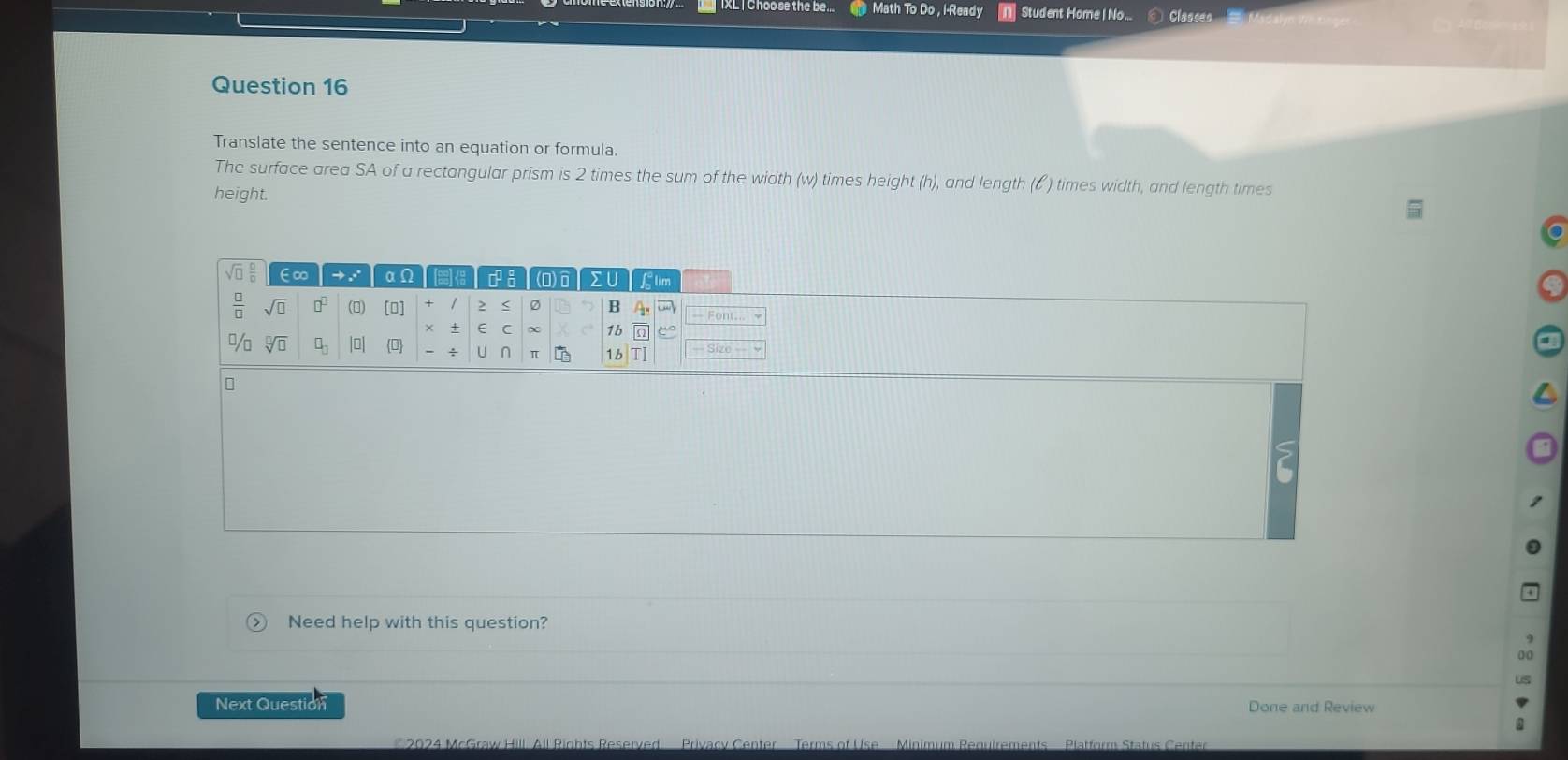 Math To Do , i-Ready Student Home | No...  Classes
Question 16
Translate the sentence into an equation or formula.
The surface area SA of a rectangular prism is 2 times the sum of the width (w) times height (h), and length (ζ ) times width, and length times
height.
> ) Need help with this question?
Next Question Done and Review