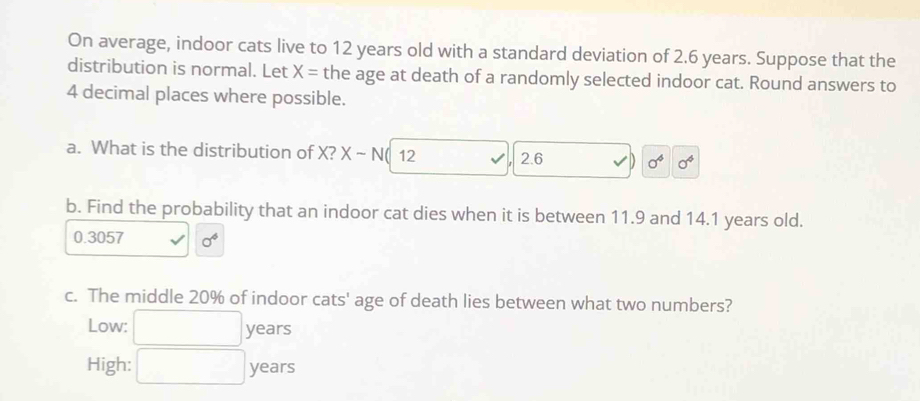 On average, indoor cats live to 12 years old with a standard deviation of 2.6 years. Suppose that the 
distribution is normal. Let X= the age at death of a randomly selected indoor cat. Round answers to
4 decimal places where possible. 
a. What is the distribution of X? X-N 12 2.6 sigma^4 sigma^4
b. Find the probability that an indoor cat dies when it is between 11.9 and 14.1 years old.
0.3057 sigma^4
c. The middle 20% of indoor cats' age of death lies between what two numbers? 
Low: years 
High: _ years