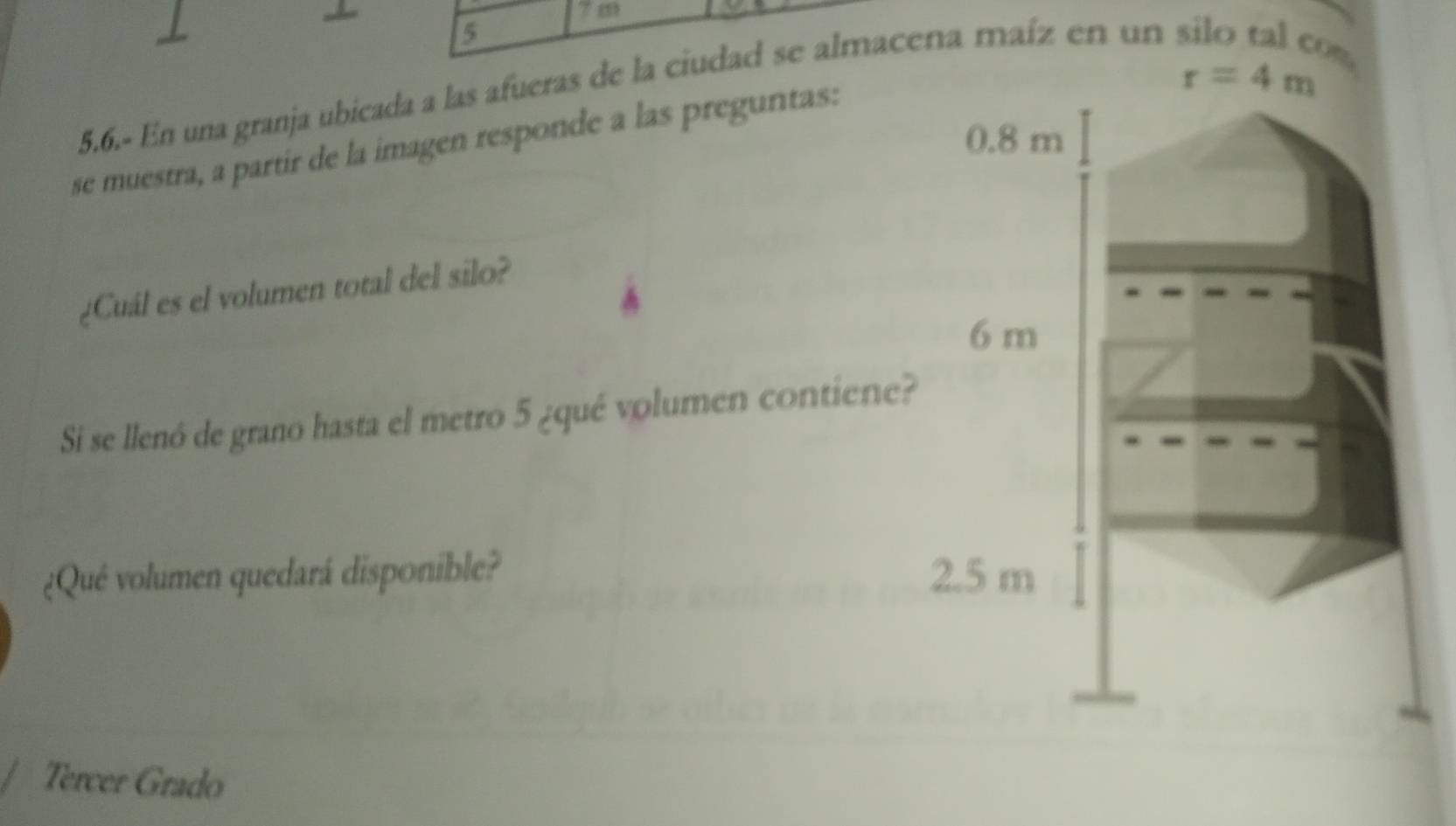 7 m
5
r=4m
5.6.- En una granja ubicada a las afueras de la ciudad se almacena maíz en un
0.8 m
se muestra, a partir de la imagen responde a las preguntas:
¿Cuál es el volumen total del silo?
6 m
Si se llenó de grano hasta el metro 5 ¿qué volumen contiene?
¿Qué volumen quedará disponible? 2.5 m
Tercer Grado